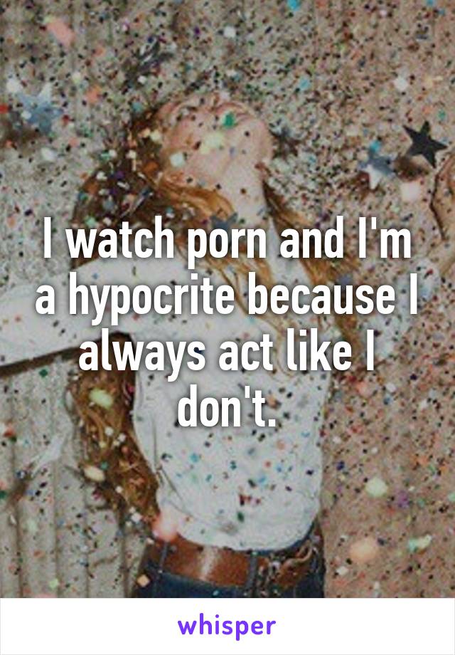 I watch porn and I'm a hypocrite because I always act like I don't.