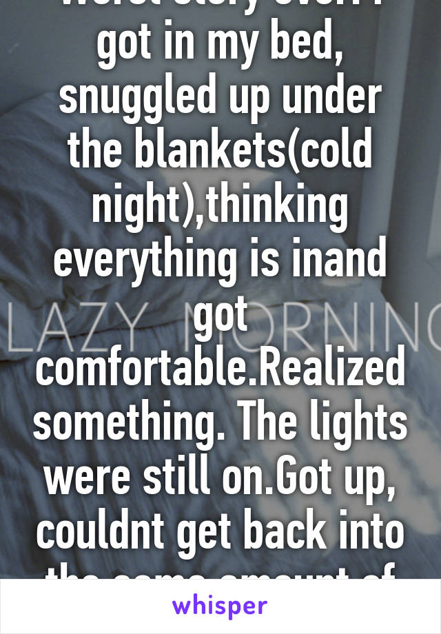 Worst story ever: i got in my bed, snuggled up under the blankets(cold night),thinking everything is inand got comfortable.Realized something. The lights were still on.Got up, couldnt get back into the same amount of comfort. 