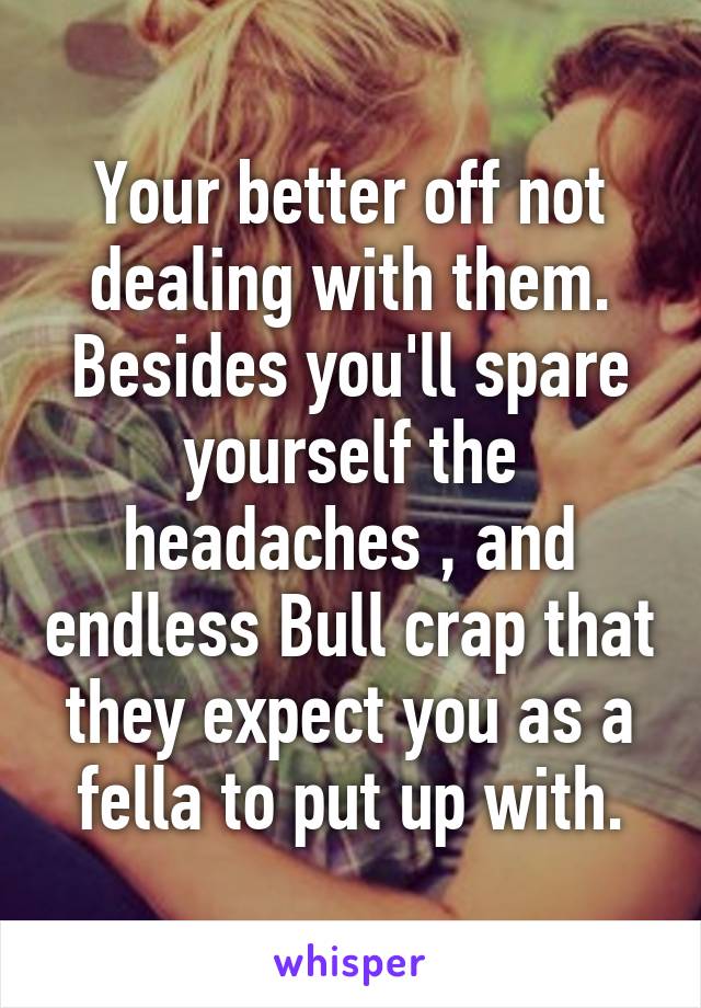 Your better off not dealing with them.
Besides you'll spare yourself the headaches , and endless Bull crap that they expect you as a fella to put up with.