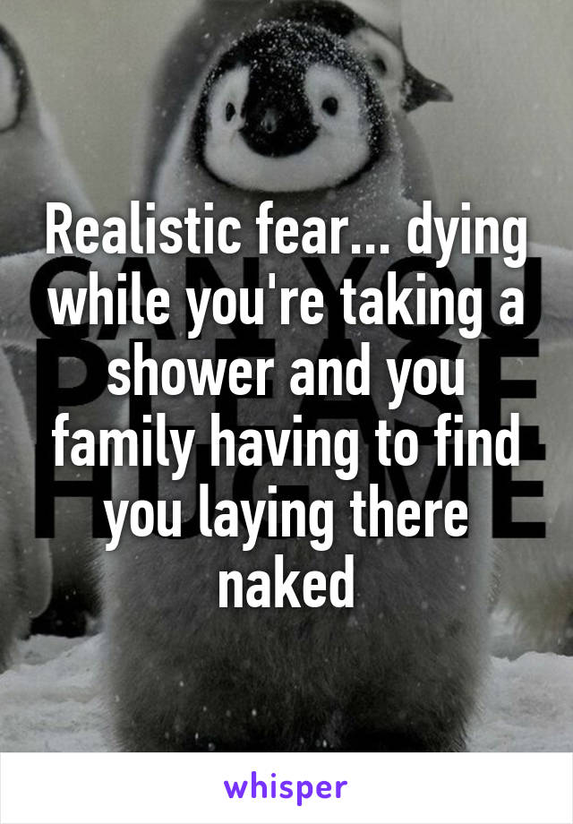 Realistic fear... dying while you're taking a shower and you family having to find you laying there naked