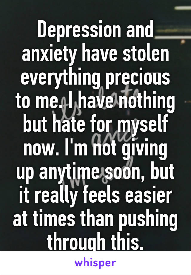 Depression and anxiety have stolen everything precious to me. I have nothing but hate for myself now. I'm not giving up anytime soon, but it really feels easier at times than pushing through this.