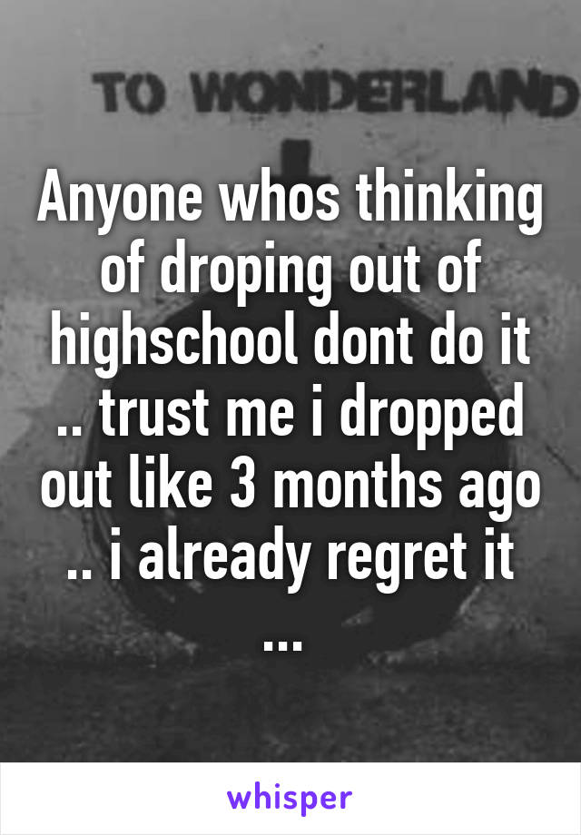 Anyone whos thinking of droping out of highschool dont do it .. trust me i dropped out like 3 months ago .. i already regret it ... 