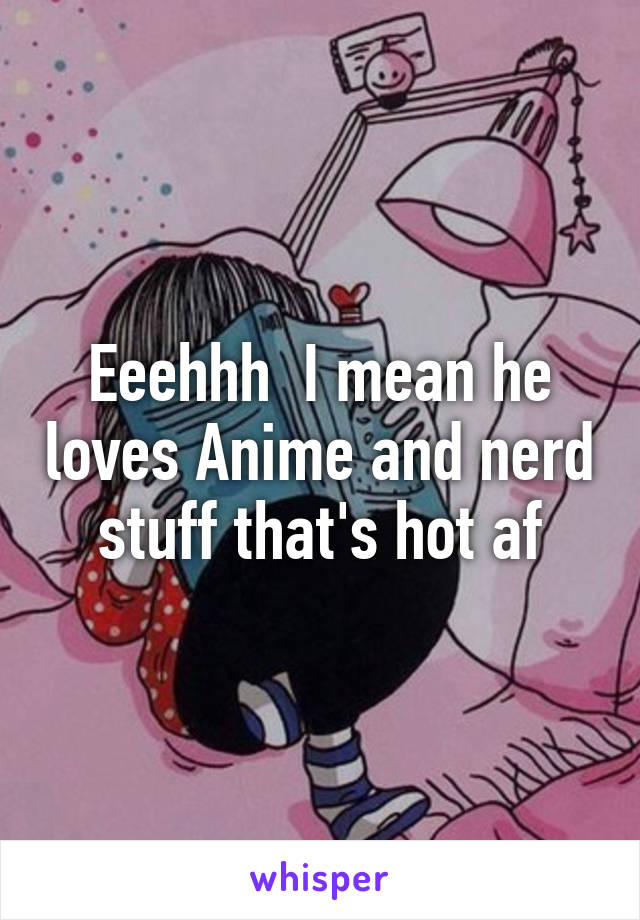 Eeehhh  I mean he loves Anime and nerd stuff that's hot af