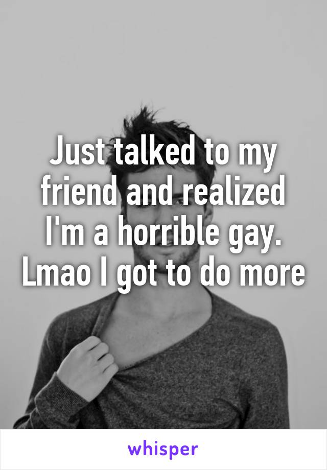 Just talked to my friend and realized I'm a horrible gay. Lmao I got to do more 