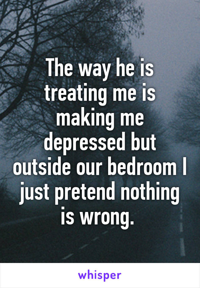 The way he is treating me is making me depressed but outside our bedroom I just pretend nothing is wrong. 