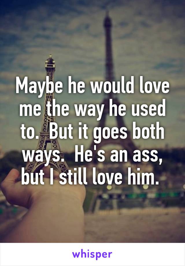 Maybe he would love me the way he used to.  But it goes both ways.  He's an ass, but I still love him. 