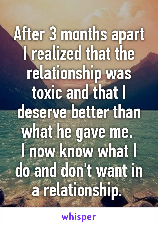 After 3 months apart I realized that the relationship was toxic and that I deserve better than what he gave me. 
I now know what I do and don't want in a relationship. 