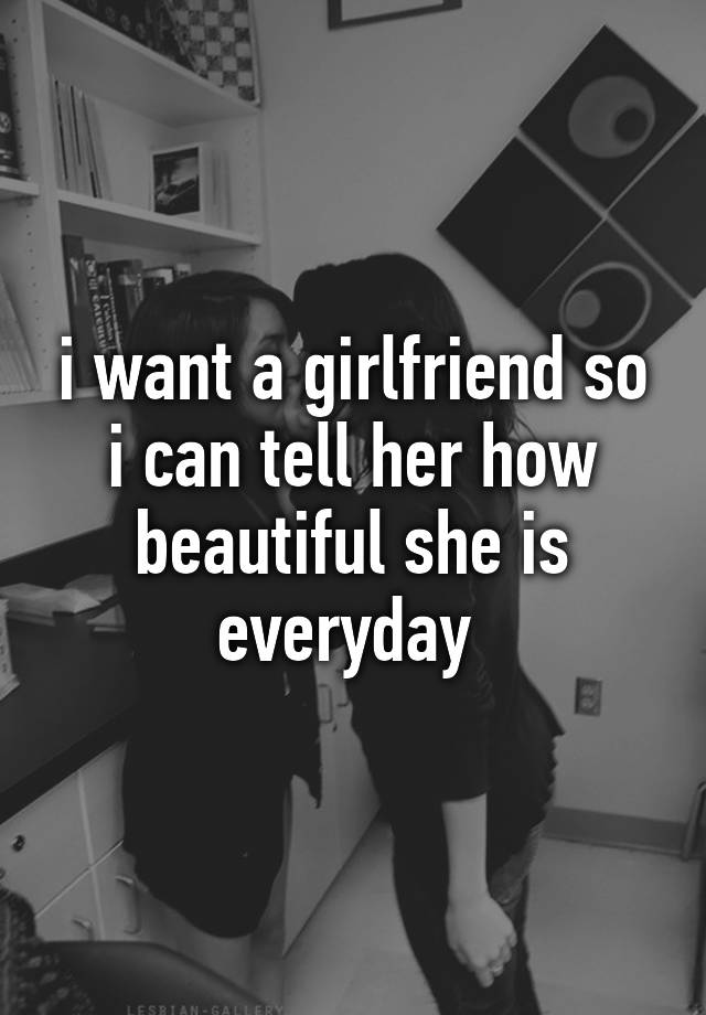 i-want-a-girlfriend-so-i-can-tell-her-how-beautiful-she-is-everyday