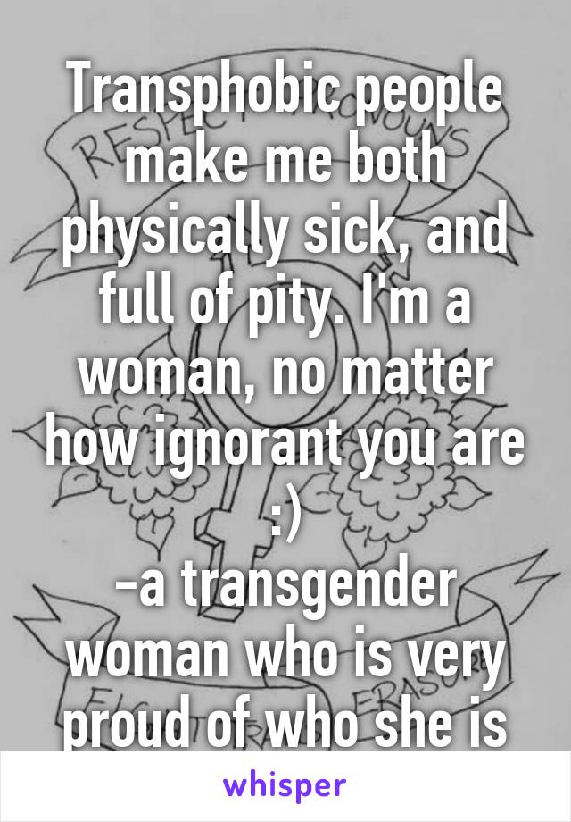 Transphobic people make me both physically sick, and full of pity. I'm a woman, no matter how ignorant you are :)
-a transgender woman who is very proud of who she is