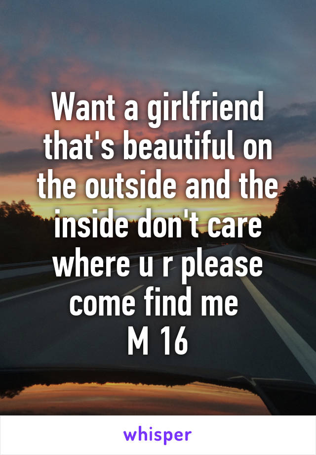 Want a girlfriend that's beautiful on the outside and the inside don't care where u r please come find me 
M 16