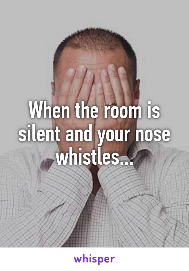 When the room is silent and your nose whistles...