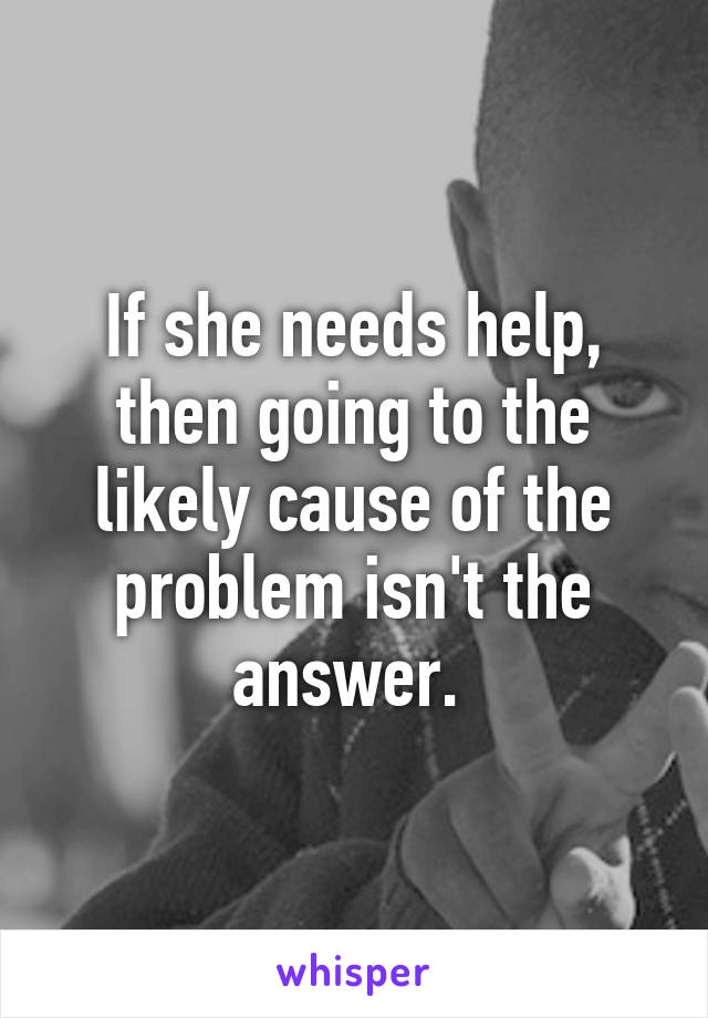 If she needs help, then going to the likely cause of the problem isn't the answer. 