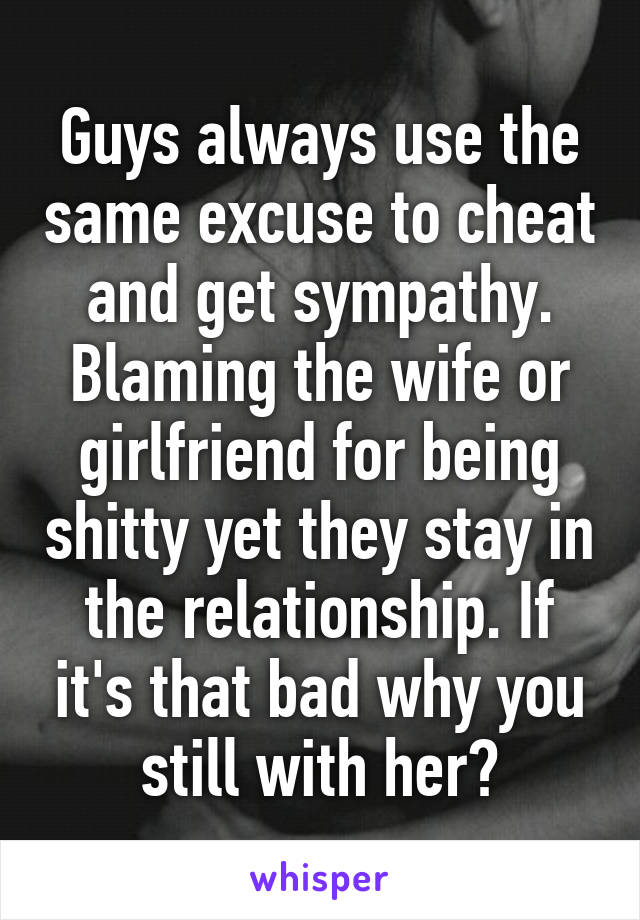 Guys always use the same excuse to cheat and get sympathy. Blaming the wife or girlfriend for being shitty yet they stay in the relationship. If it's that bad why you still with her?