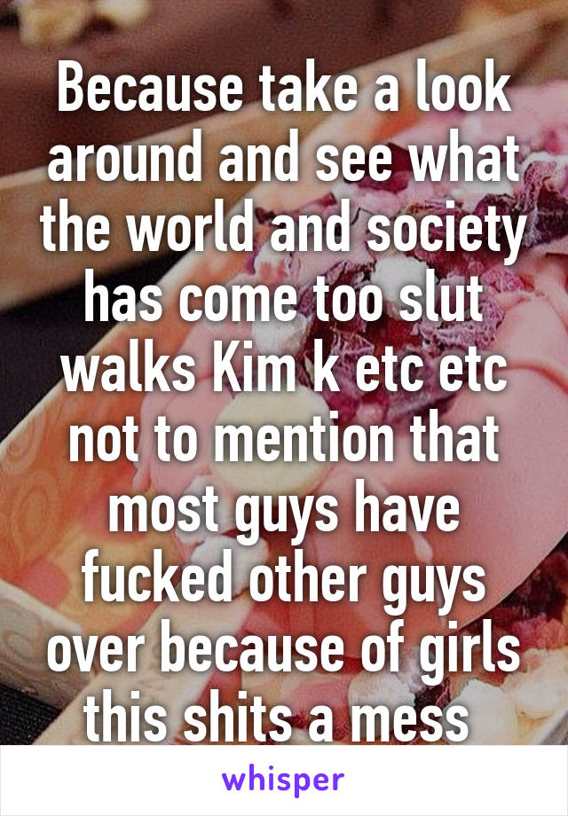 Because take a look around and see what the world and society has come too slut walks Kim k etc etc not to mention that most guys have fucked other guys over because of girls this shits a mess 