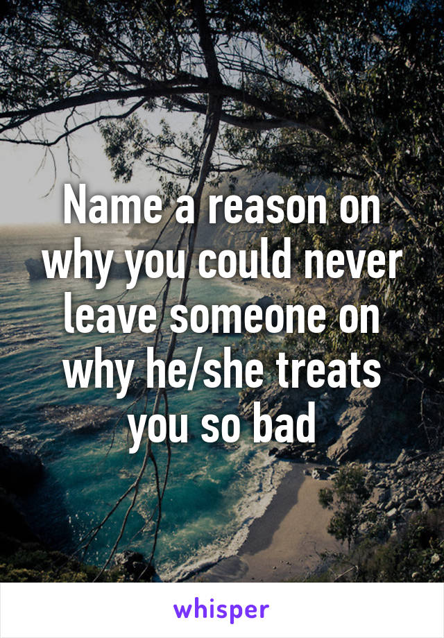 Name a reason on why you could never leave someone on why he/she treats you so bad