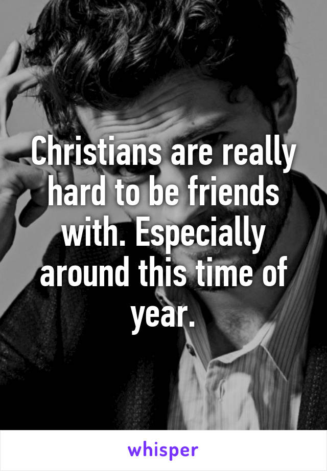 Christians are really hard to be friends with. Especially around this time of year.