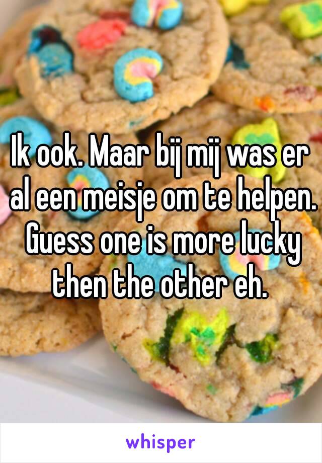 Ik ook. Maar bij mij was er al een meisje om te helpen. Guess one is more lucky then the other eh. 