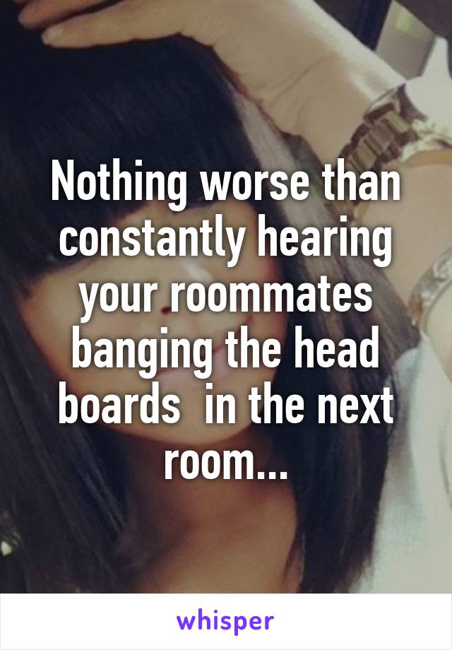 Nothing worse than constantly hearing your roommates banging the head boards  in the next room...