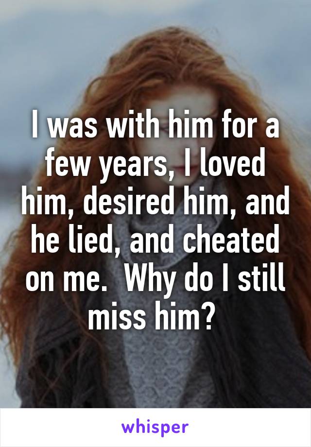 I was with him for a few years, I loved him, desired him, and he lied, and cheated on me.  Why do I still miss him? 