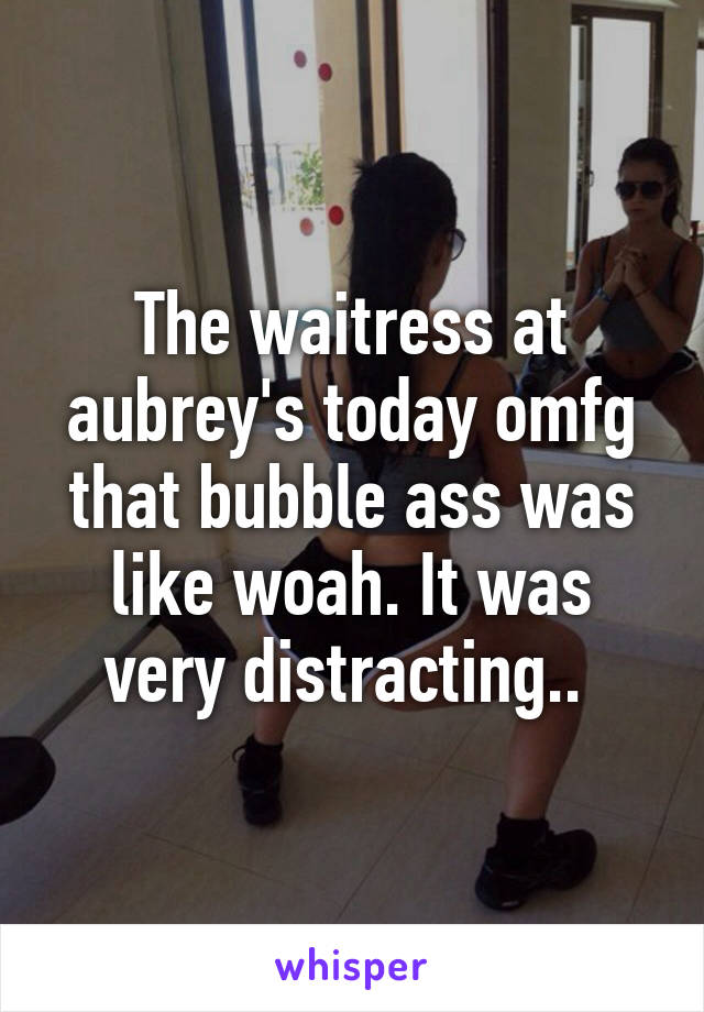 The waitress at aubrey's today omfg that bubble ass was like woah. It was very distracting.. 