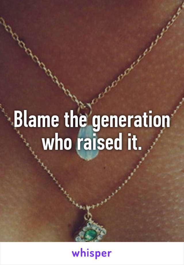 Blame the generation who raised it.