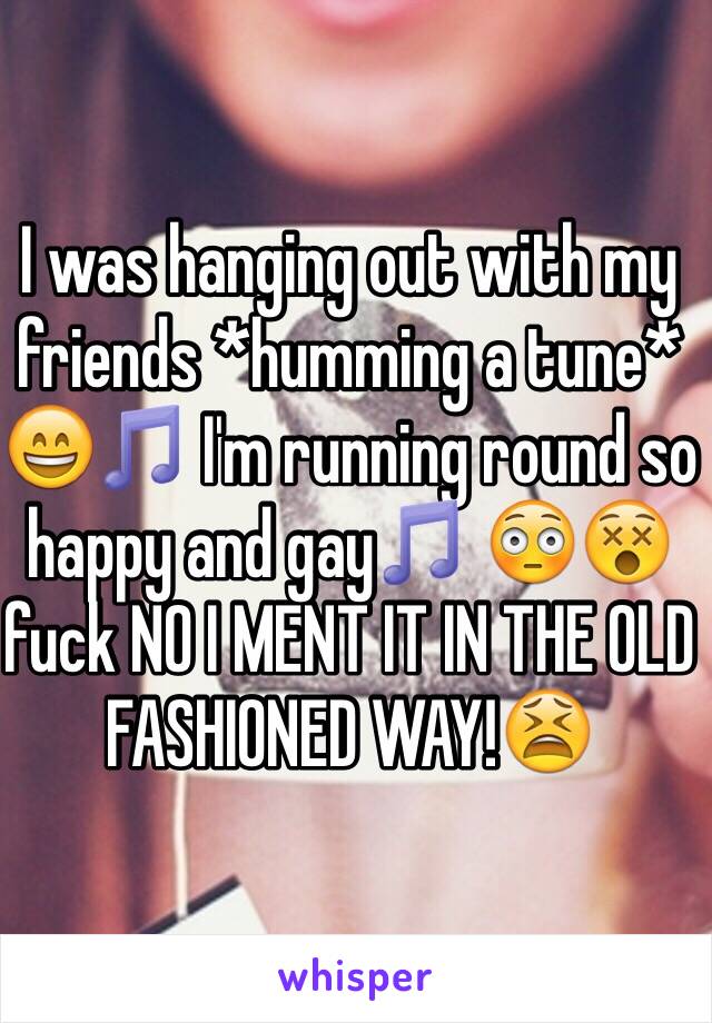 I was hanging out with my friends *humming a tune* 😄🎵 I'm running round so happy and gay🎵 😳😵fuck NO I MENT IT IN THE OLD FASHIONED WAY!😫