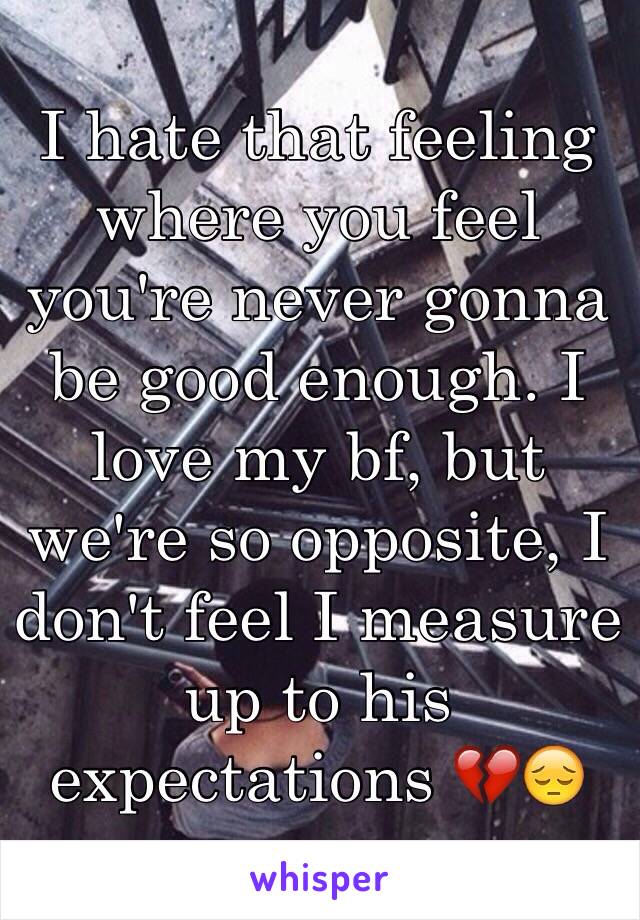 I hate that feeling where you feel you're never gonna be good enough. I love my bf, but we're so opposite, I don't feel I measure up to his expectations 💔😔