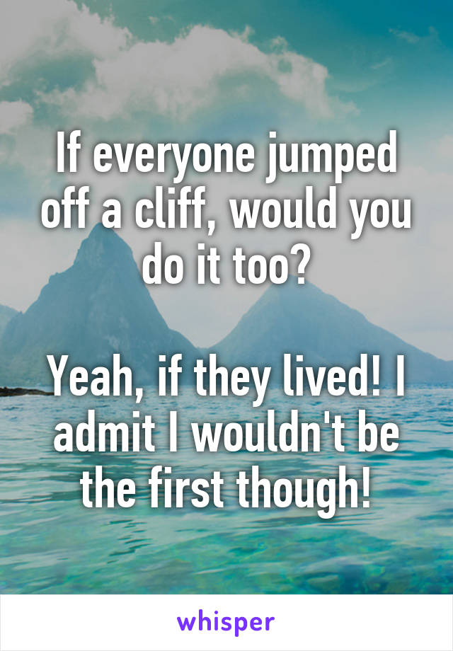 If everyone jumped off a cliff, would you do it too?

Yeah, if they lived! I admit I wouldn't be the first though!