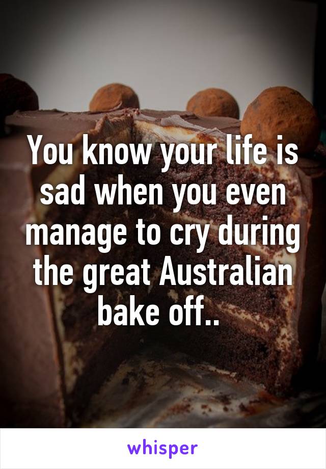 You know your life is sad when you even manage to cry during the great Australian bake off.. 