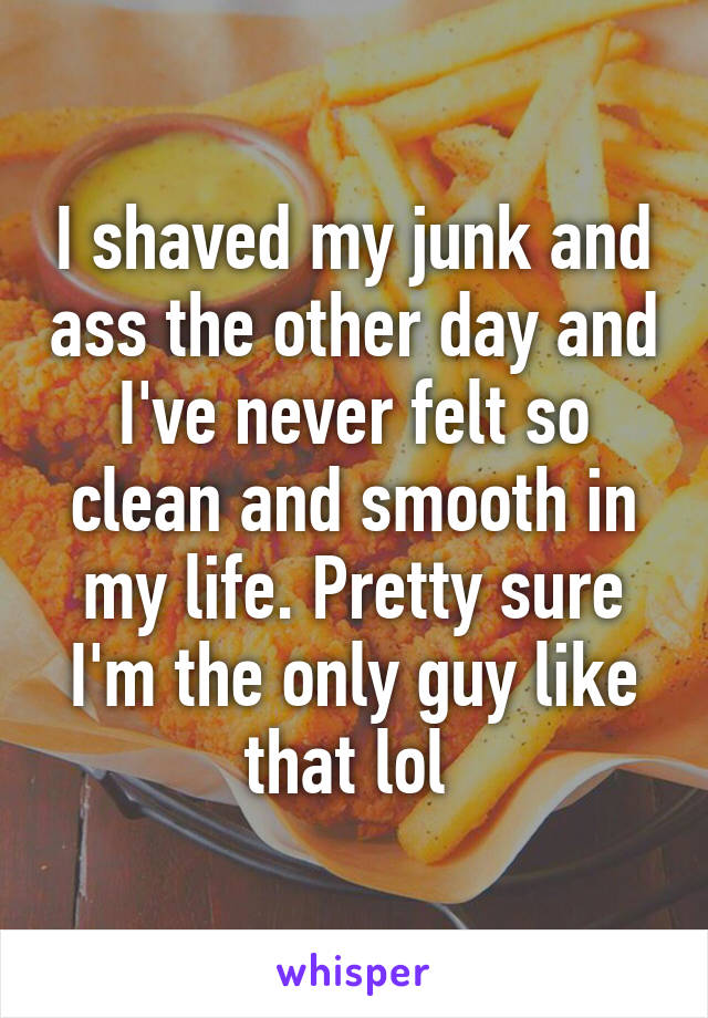 I shaved my junk and ass the other day and I've never felt so clean and smooth in my life. Pretty sure I'm the only guy like that lol 