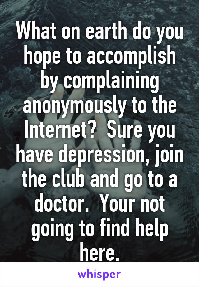 What on earth do you hope to accomplish by complaining anonymously to the Internet?  Sure you have depression, join the club and go to a doctor.  Your not going to find help here.