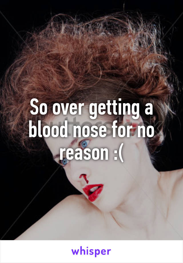 So over getting a blood nose for no reason :(