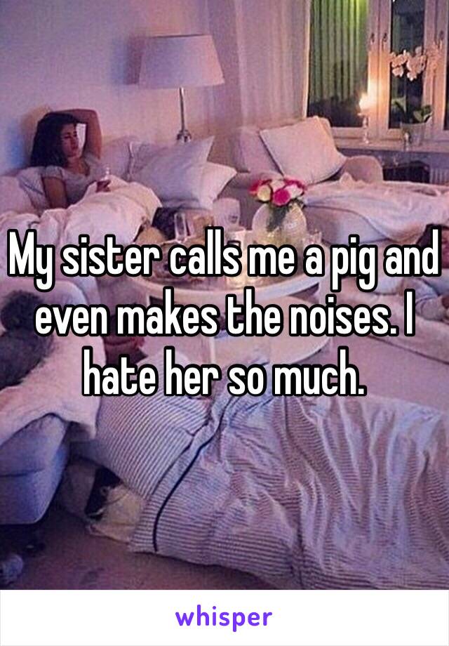 My sister calls me a pig and even makes the noises. I hate her so much. 