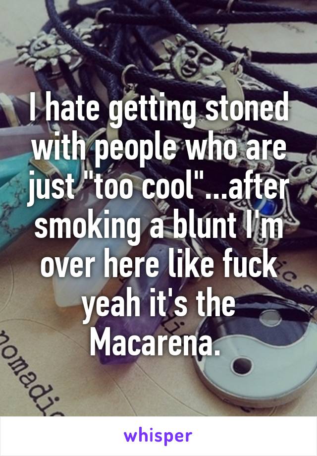 I hate getting stoned with people who are just "too cool"...after smoking a blunt I'm over here like fuck yeah it's the Macarena. 