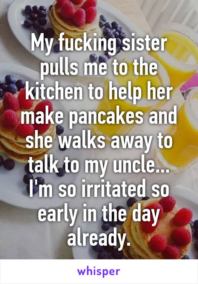 My fucking sister pulls me to the kitchen to help her make pancakes and she walks away to talk to my uncle...
I'm so irritated so early in the day already.