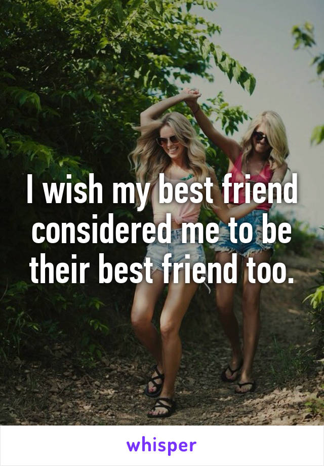 I wish my best friend considered me to be their best friend too.