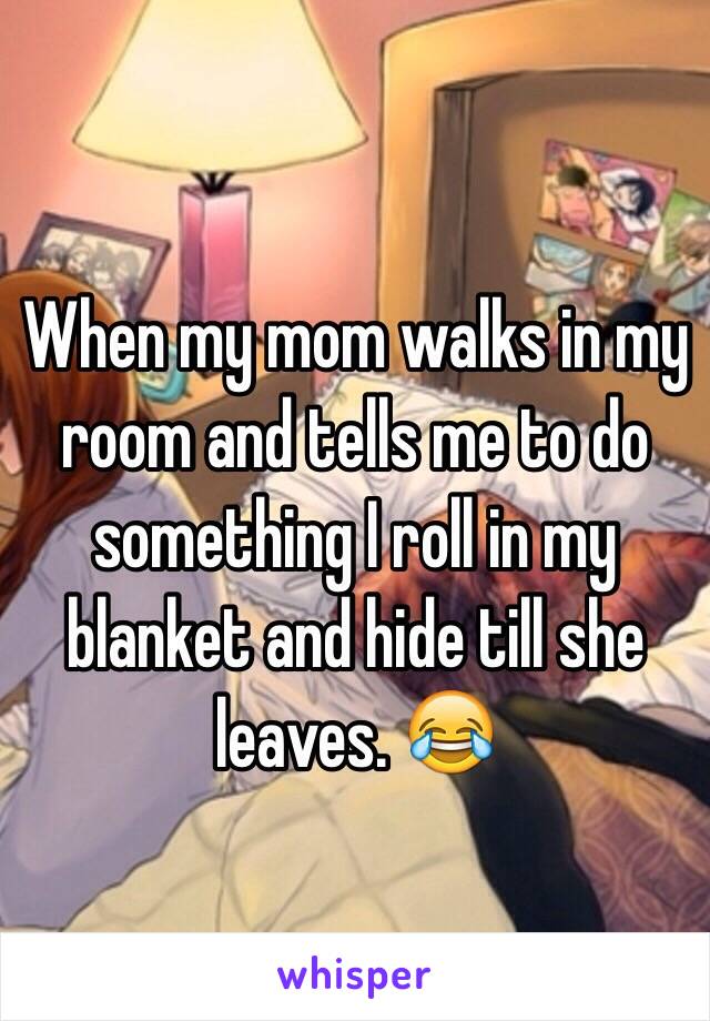 When my mom walks in my room and tells me to do something I roll in my blanket and hide till she leaves. 😂