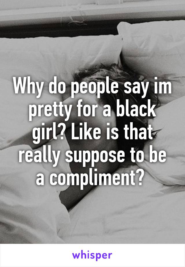 Why do people say im pretty for a black girl? Like is that really suppose to be a compliment? 