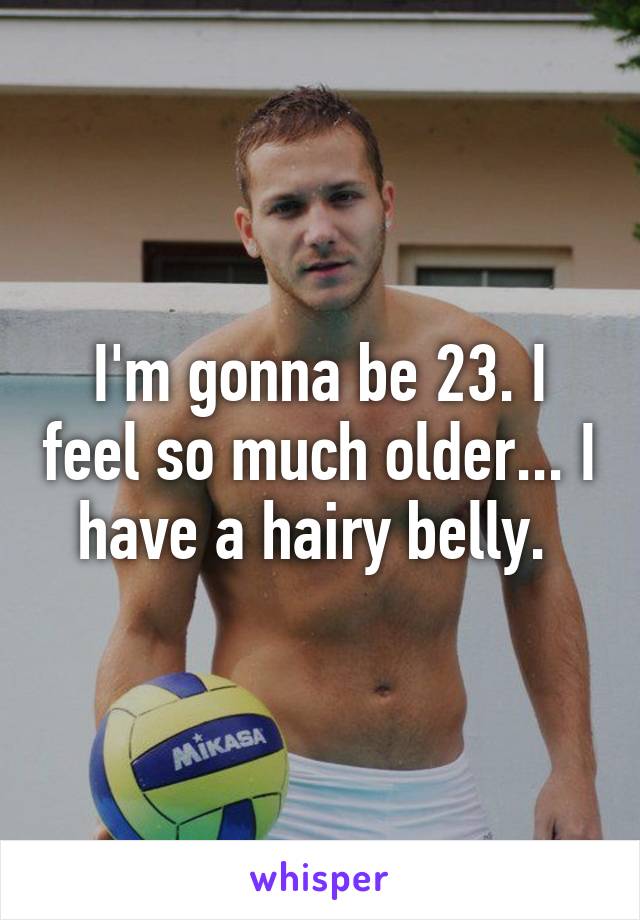 I'm gonna be 23. I feel so much older... I have a hairy belly. 