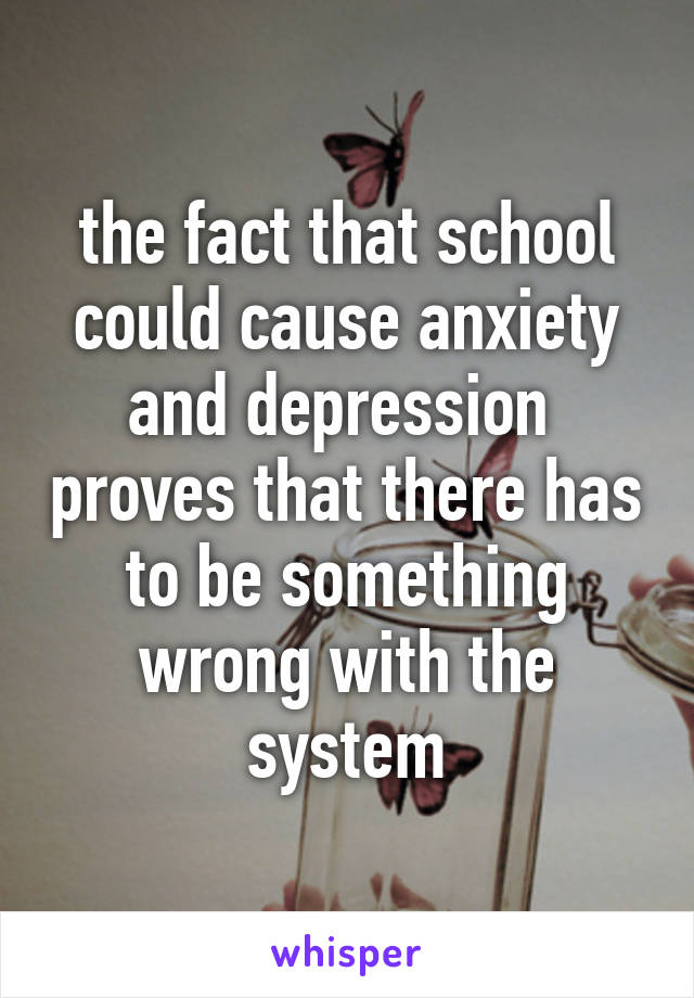 the fact that school could cause anxiety and depression  proves that there has to be something wrong with the system