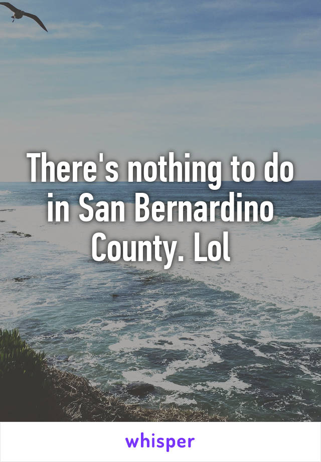 There's nothing to do in San Bernardino County. Lol
