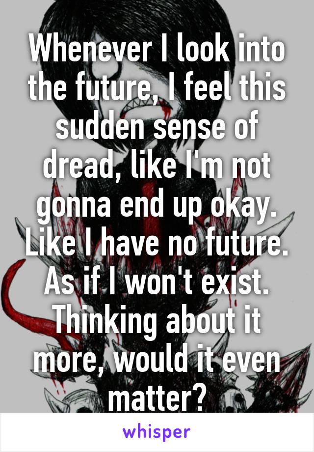 Whenever I look into the future, I feel this sudden sense of dread, like I'm not gonna end up okay. Like I have no future. As if I won't exist. Thinking about it more, would it even matter?