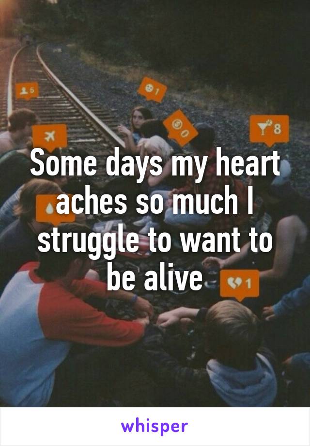 Some days my heart aches so much I struggle to want to be alive