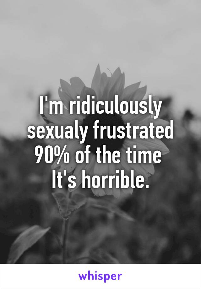 I'm ridiculously sexualy frustrated 90% of the time 
It's horrible.