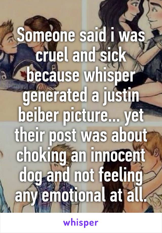 Someone said i was cruel and sick because whisper generated a justin beiber picture... yet their post was about choking an innocent dog and not feeling any emotional at all.