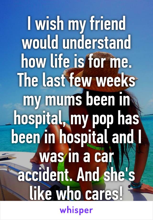 I wish my friend would understand how life is for me. The last few weeks my mums been in hospital, my pop has been in hospital and I was in a car accident. And she's like who cares!