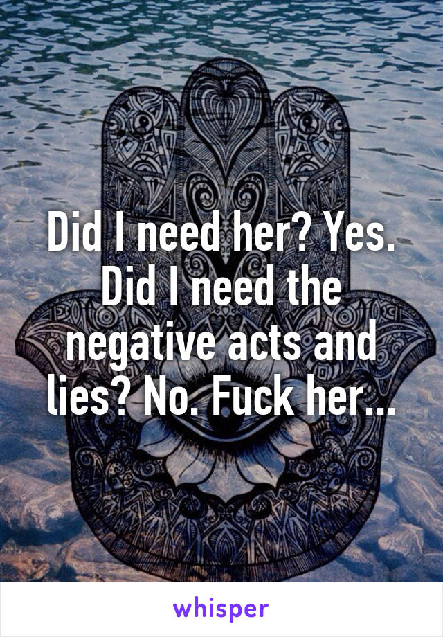 Did I need her? Yes. Did I need the negative acts and lies? No. Fuck her...