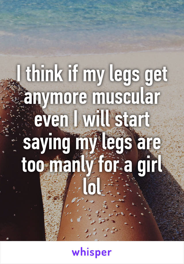 I think if my legs get anymore muscular even I will start saying my legs are too manly for a girl lol