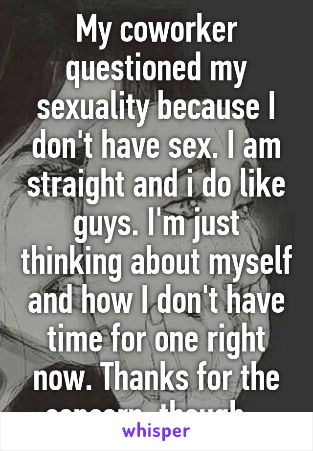 My coworker questioned my sexuality because I don't have sex. I am straight and i do like guys. I'm just thinking about myself and how I don't have time for one right now. Thanks for the concern, though...