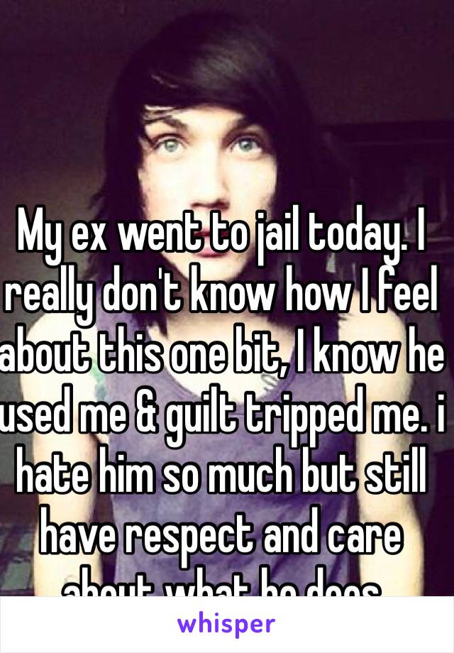 My ex went to jail today. I really don't know how I feel about this one bit, I know he used me & guilt tripped me. i hate him so much but still have respect and care about what he does 